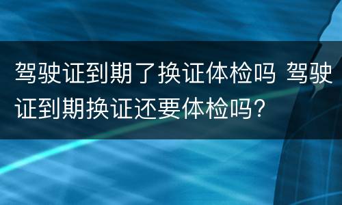 驾驶证到期了换证体检吗 驾驶证到期换证还要体检吗?