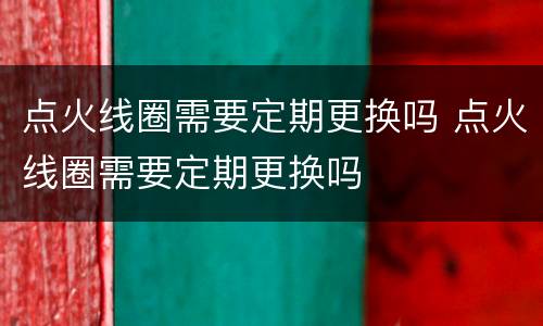 点火线圈需要定期更换吗 点火线圈需要定期更换吗