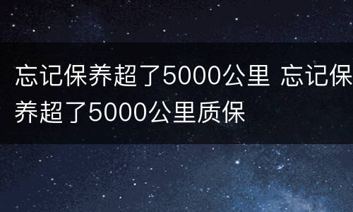 忘记保养超了5000公里 忘记保养超了5000公里质保