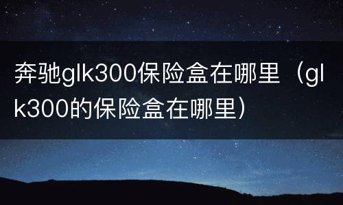 奔驰glk300保险盒在哪里（glk300的保险盒在哪里）