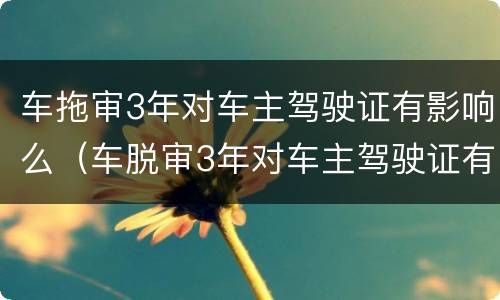 车拖审3年对车主驾驶证有影响么（车脱审3年对车主驾驶证有影响么）