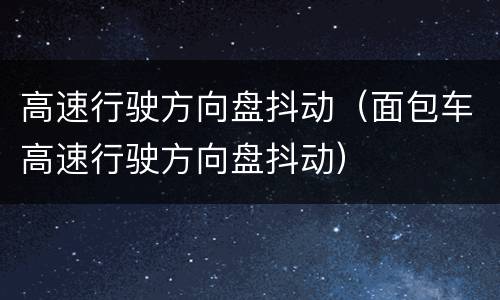 高速行驶方向盘抖动（面包车高速行驶方向盘抖动）