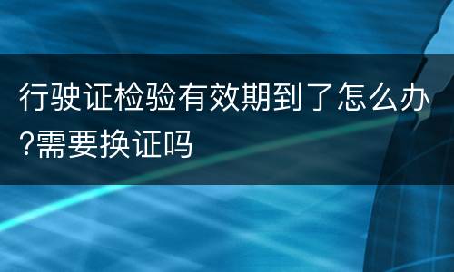 行驶证检验有效期到了怎么办?需要换证吗