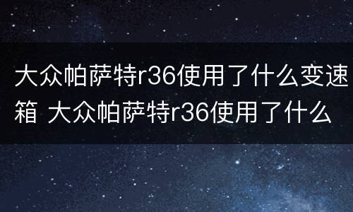 大众帕萨特r36使用了什么变速箱 大众帕萨特r36使用了什么变速箱型号
