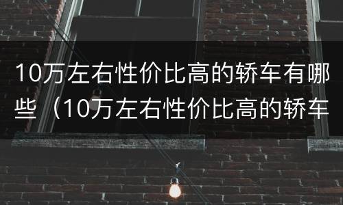 10万左右性价比高的轿车有哪些（10万左右性价比高的轿车有哪些车）