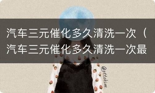 汽车三元催化多久清洗一次（汽车三元催化多久清洗一次最好）
