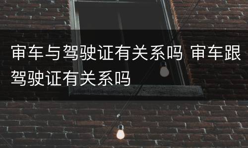 审车与驾驶证有关系吗 审车跟驾驶证有关系吗