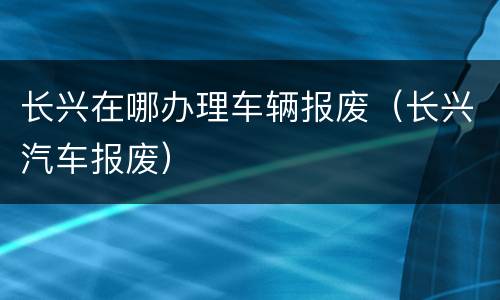 长兴在哪办理车辆报废（长兴汽车报废）