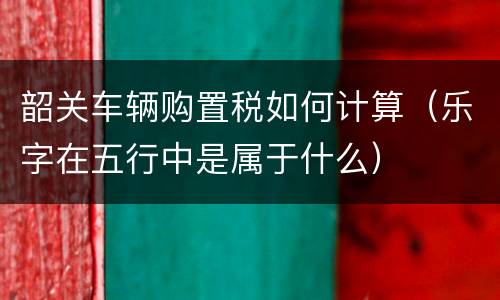 韶关车辆购置税如何计算（乐字在五行中是属于什么）