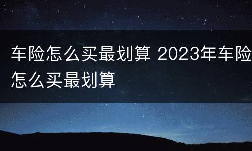 车险怎么买最划算 2023年车险怎么买最划算