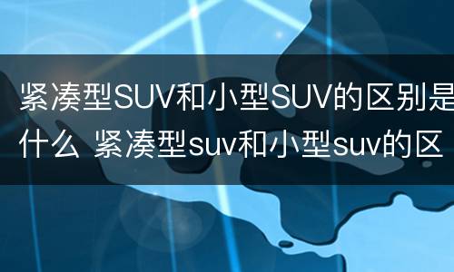 紧凑型SUV和小型SUV的区别是什么 紧凑型suv和小型suv的区别是什么图片