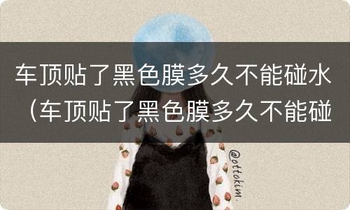 车顶贴了黑色膜多久不能碰水（车顶贴了黑色膜多久不能碰水了）