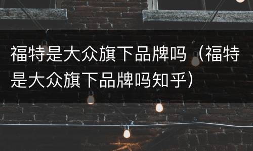 福特是大众旗下品牌吗（福特是大众旗下品牌吗知乎）