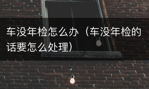 车没年检怎么办（车没年检的话要怎么处理）