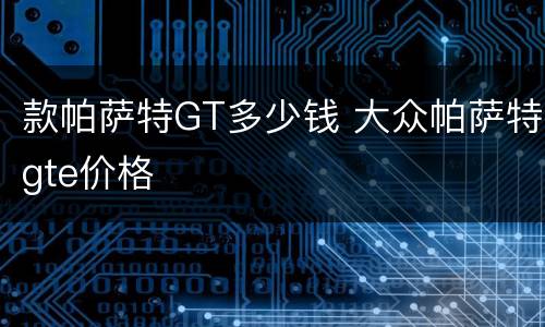 款帕萨特GT多少钱 大众帕萨特gte价格