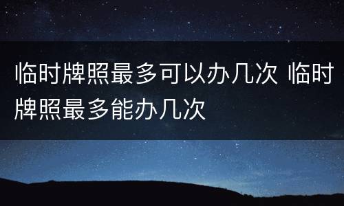 临时牌照最多可以办几次 临时牌照最多能办几次