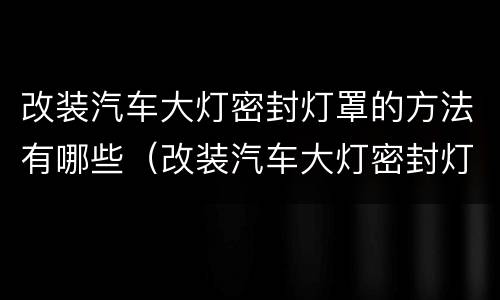 改装汽车大灯密封灯罩的方法有哪些（改装汽车大灯密封灯罩的方法有哪些呢）