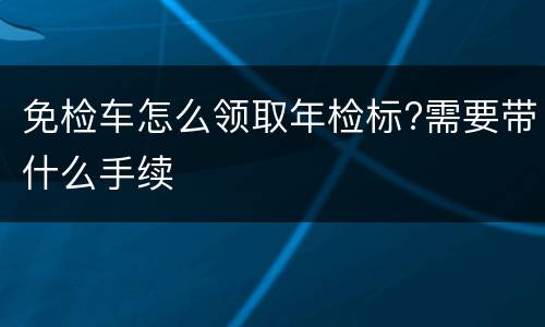 免检车怎么领取年检标?需要带什么手续