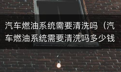 汽车燃油系统需要清洗吗（汽车燃油系统需要清洗吗多少钱）