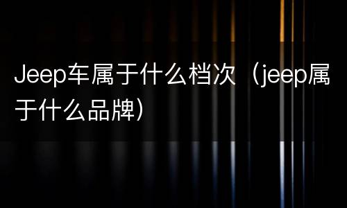Jeep车属于什么档次（jeep属于什么品牌）
