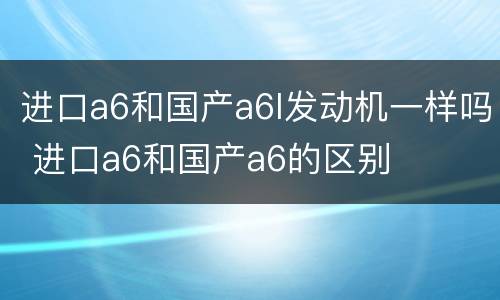进口a6和国产a6l发动机一样吗 进口a6和国产a6的区别