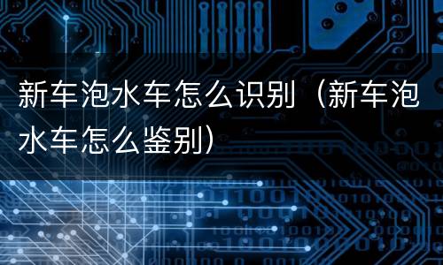 新车泡水车怎么识别（新车泡水车怎么鉴别）