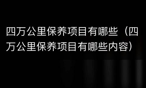 四万公里保养项目有哪些（四万公里保养项目有哪些内容）