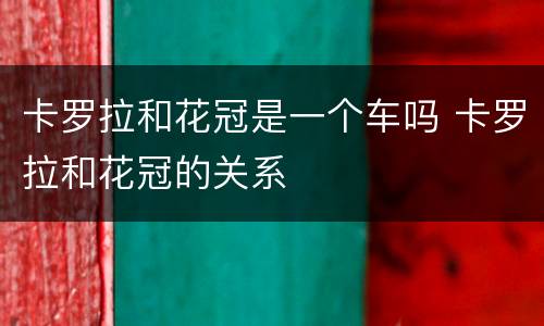 卡罗拉和花冠是一个车吗 卡罗拉和花冠的关系