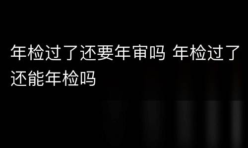 年检过了还要年审吗 年检过了还能年检吗