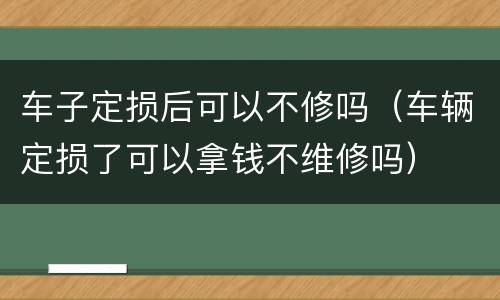 车子定损后可以不修吗（车辆定损了可以拿钱不维修吗）