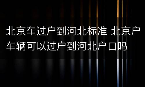 北京车过户到河北标准 北京户车辆可以过户到河北户口吗