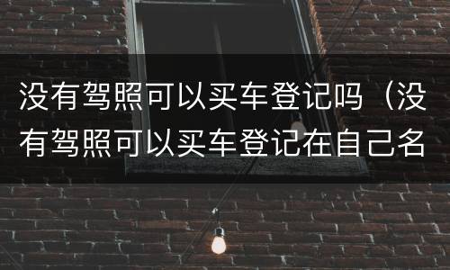 没有驾照可以买车登记吗（没有驾照可以买车登记在自己名下吗2020）