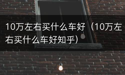 10万左右买什么车好（10万左右买什么车好知乎）