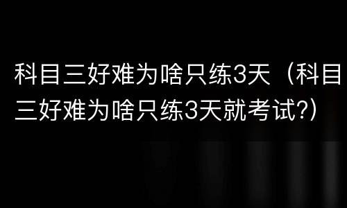 科目三好难为啥只练3天（科目三好难为啥只练3天就考试?）