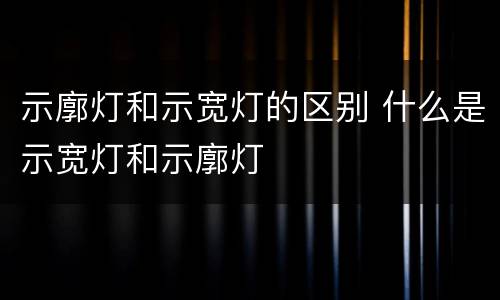 示廓灯和示宽灯的区别 什么是示宽灯和示廓灯