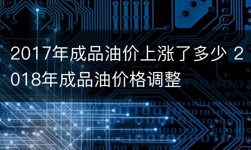 2017年成品油价上涨了多少 2018年成品油价格调整