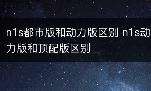 n1s都市版和动力版区别 n1s动力版和顶配版区别