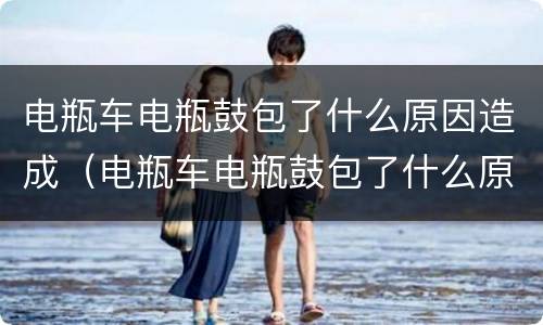 电瓶车电瓶鼓包了什么原因造成（电瓶车电瓶鼓包了什么原因造成的呢）