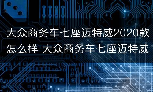 大众商务车七座迈特威2020款怎么样 大众商务车七座迈特威2020款怎么样啊