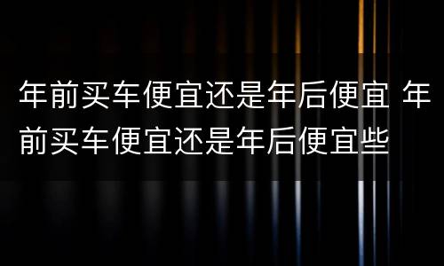 年前买车便宜还是年后便宜 年前买车便宜还是年后便宜些