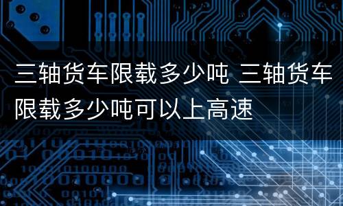 三轴货车限载多少吨 三轴货车限载多少吨可以上高速