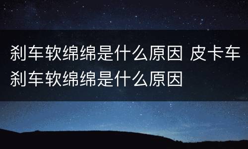 刹车软绵绵是什么原因 皮卡车刹车软绵绵是什么原因