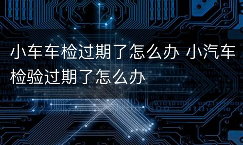 小车车检过期了怎么办 小汽车检验过期了怎么办
