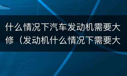 什么情况下汽车发动机需要大修（发动机什么情况下需要大修?）