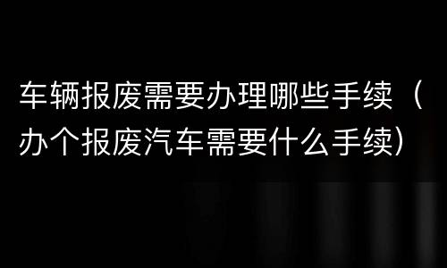 车辆报废需要办理哪些手续（办个报废汽车需要什么手续）