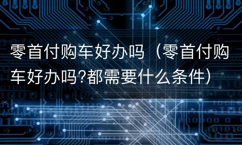 零首付购车好办吗（零首付购车好办吗?都需要什么条件）