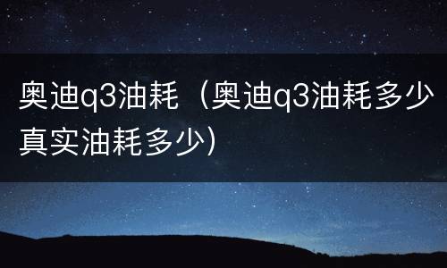 奥迪q3油耗（奥迪q3油耗多少真实油耗多少）