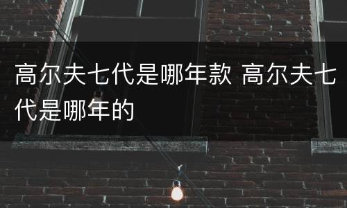 高尔夫七代是哪年款 高尔夫七代是哪年的