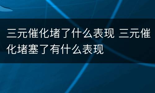 三元催化堵了什么表现 三元催化堵塞了有什么表现