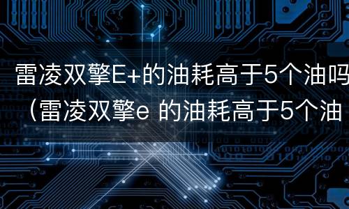 雷凌双擎E+的油耗高于5个油吗（雷凌双擎e 的油耗高于5个油吗多少钱）